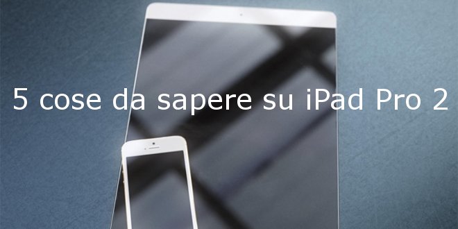 5 cose da sapere sui prossimi iPad Pro 2